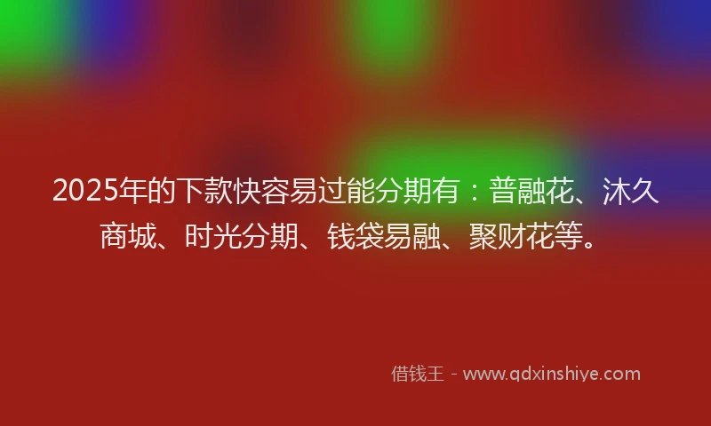 2025年的下款快容易过能分期有：普融花、沐久商城、时光分期、钱袋易融、聚财花等。