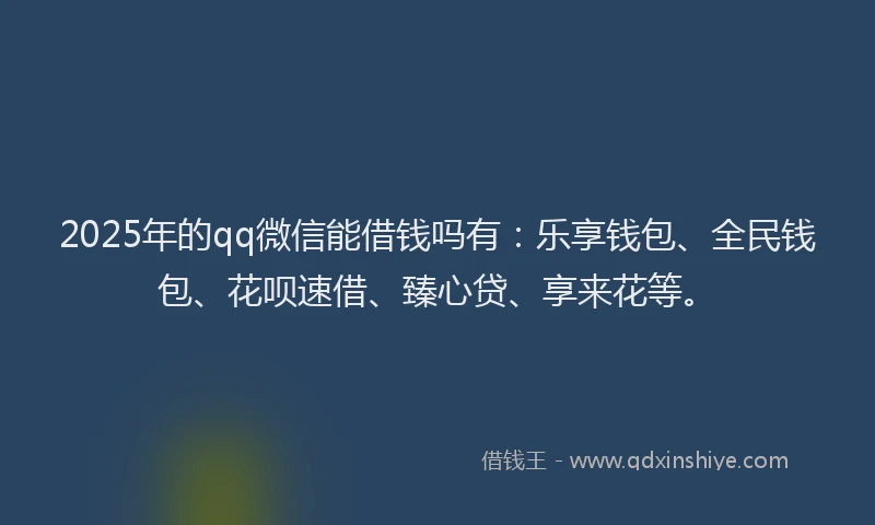 2025年的qq微信能借钱吗有：乐享钱包、全民钱包、花呗速借、臻心贷、享来花等。
