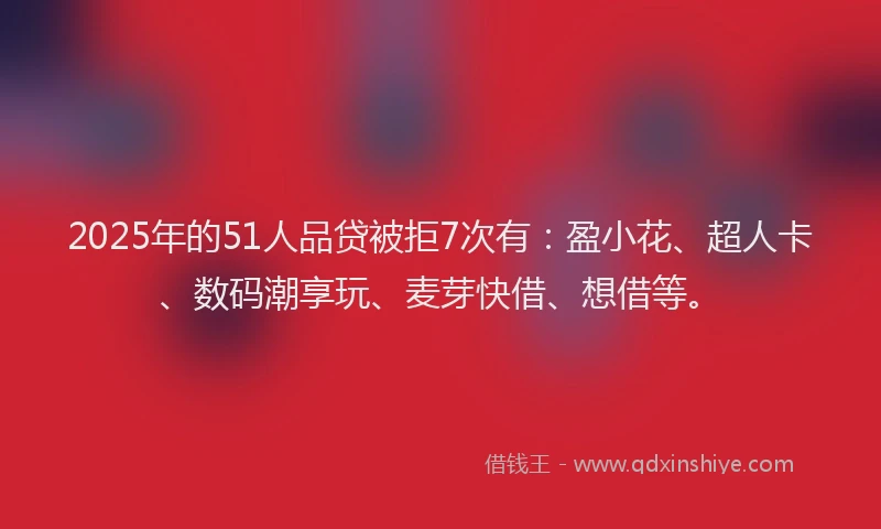 2025年的51人品贷被拒7次有：盈小花、超人卡、数码潮享玩、麦芽快借、想借等。