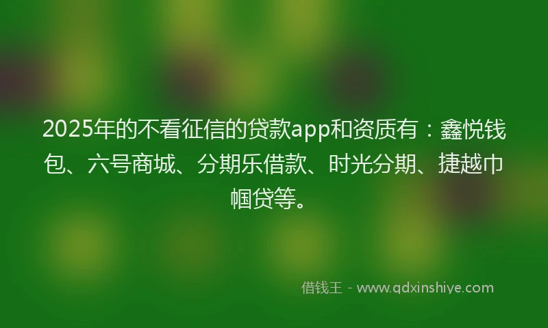 2025年的不看征信的贷款app和资质有：鑫悦钱包、六号商城、分期乐借款、时光分期、捷越巾帼贷等。