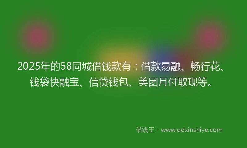 2025年的58同城借钱款有：借款易融、畅行花、钱袋快融宝、信贷钱包、美团月付取现等。