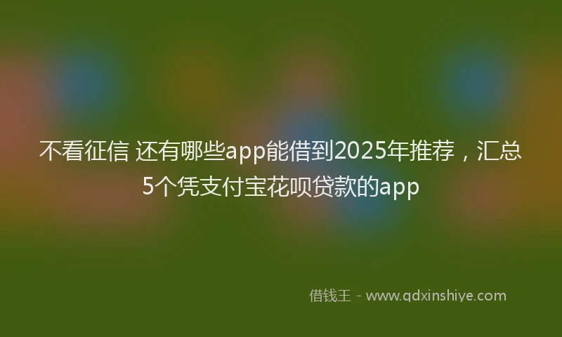 不看征信 还有哪些app能借到2025年推荐，汇总5个凭支付宝花呗贷款的app