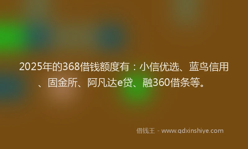 2025年的368借钱额度有：小信优选、蓝鸟信用、固金所、阿凡达e贷、融360借条等。