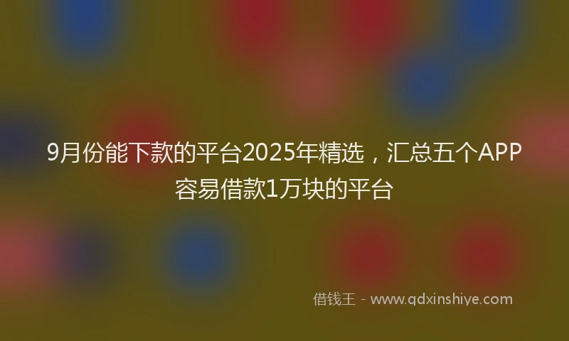 9月份能下款的平台2025年精选，汇总五个APP容易借款1万块的平台