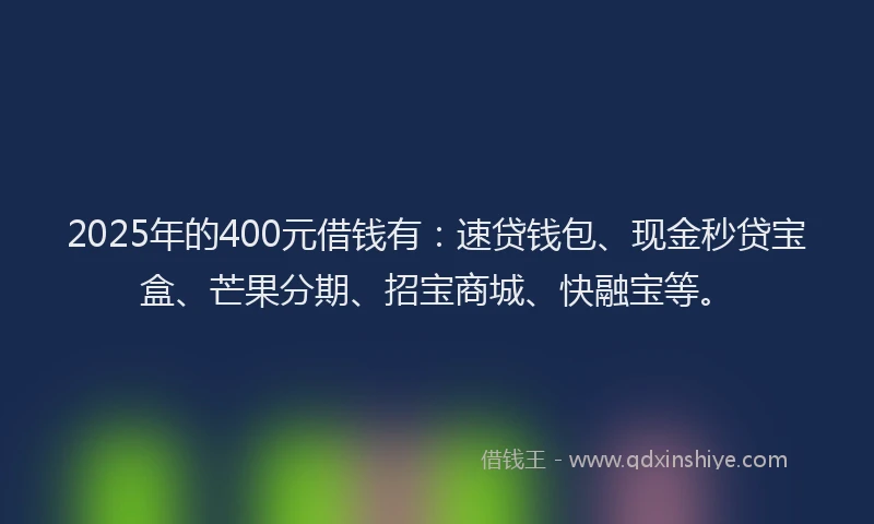 2025年的400元借钱有：速贷钱包、现金秒贷宝盒、芒果分期、招宝商城、快融宝等。