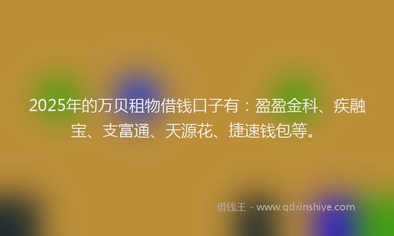 2025年的万贝租物借钱口子有：盈盈金科、疾融宝、支富通、天源花、捷速钱包等。