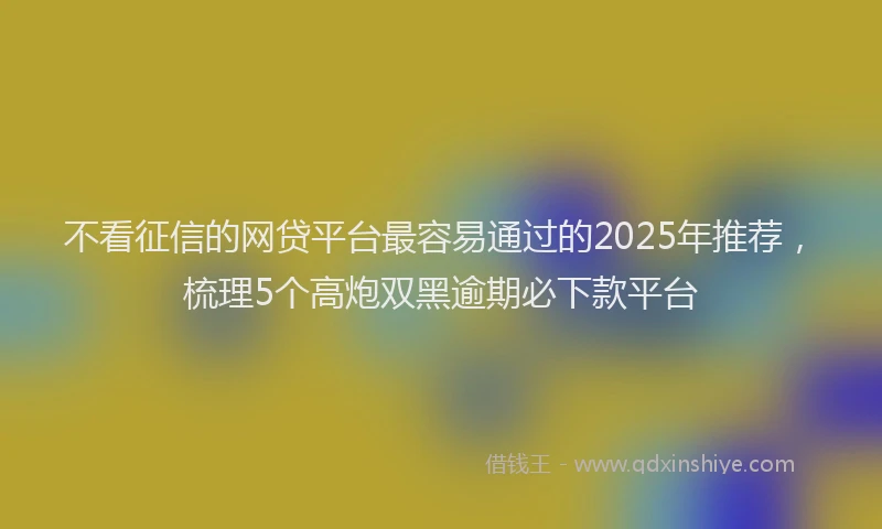 不看征信的网贷平台最容易通过的2025年推荐，梳理5个高炮双黑逾期必下款平台