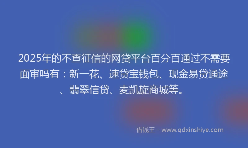 2025年的不查征信的网贷平台百分百通过不需要面审吗有：新一花、速贷宝钱包、现金易贷通途、翡翠信贷、麦凯旋商城等。