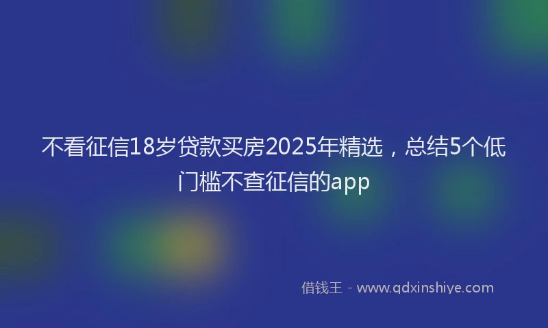 不看征信18岁贷款买房2025年精选，总结5个低门槛不查征信的app