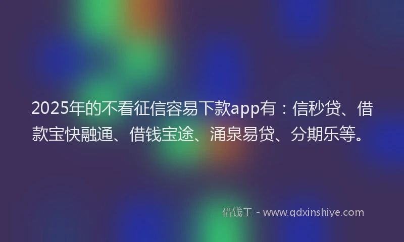 2025年的不看征信容易下款app有：信秒贷、借款宝快融通、借钱宝途、涌泉易贷、分期乐等。