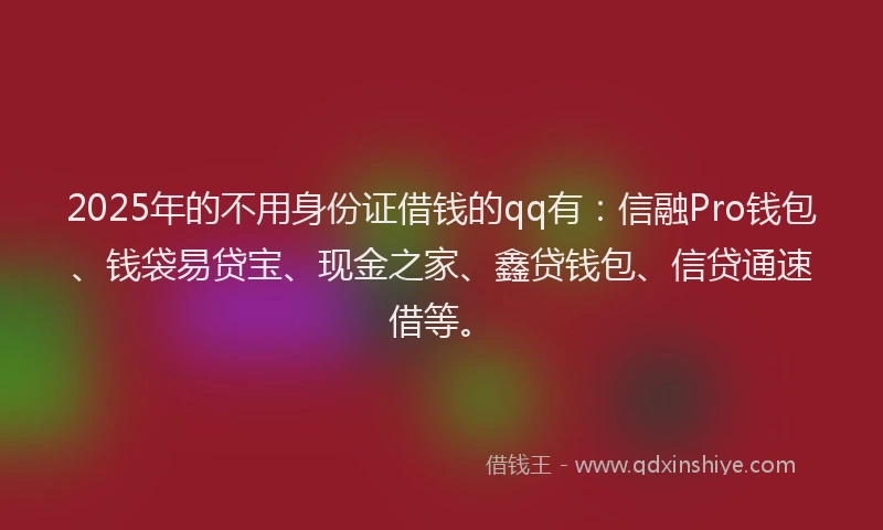 2025年的不用身份证借钱的qq有：信融Pro钱包、钱袋易贷宝、现金之家、鑫贷钱包、信贷通速借等。
