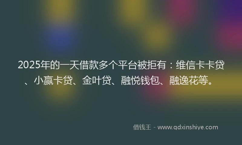 2025年的一天借款多个平台被拒有：维信卡卡贷、小赢卡贷、金叶贷、融悦钱包、融逸花等。