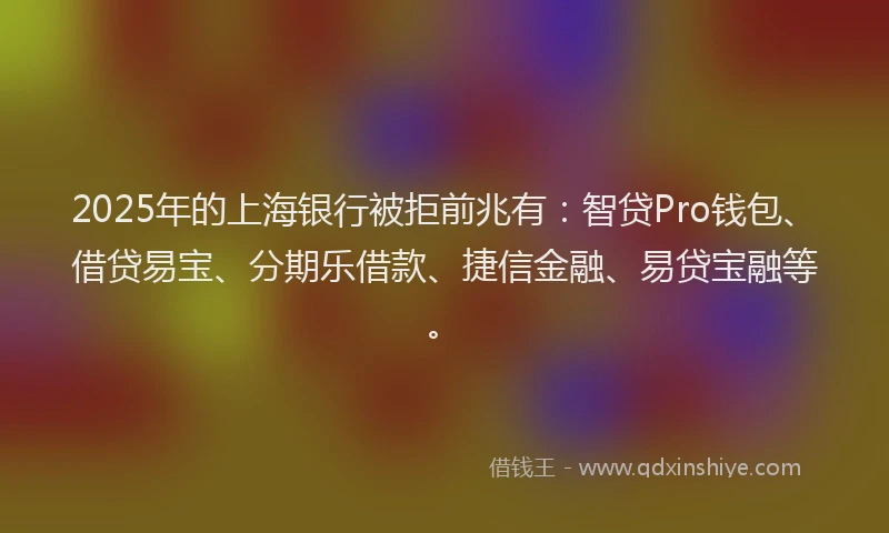 2025年的上海银行被拒前兆有：智贷Pro钱包、借贷易宝、分期乐借款、捷信金融、易贷宝融等。