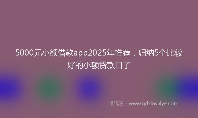 5000元小额借款app2025年推荐，归纳5个比较好的小额贷款口子