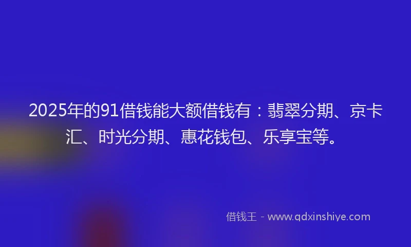 2025年的91借钱能大额借钱有：翡翠分期、京卡汇、时光分期、惠花钱包、乐享宝等。