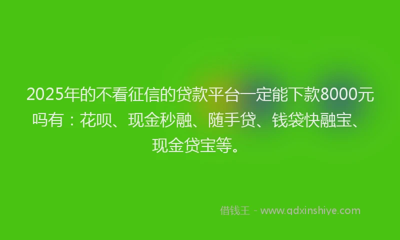 2025年的不看征信的贷款平台一定能下款8000元吗有：花呗、现金秒融、随手贷、钱袋快融宝、现金贷宝等。