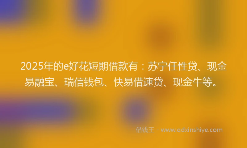 2025年的e好花短期借款有：苏宁任性贷、现金易融宝、瑞信钱包、快易借速贷、现金牛等。