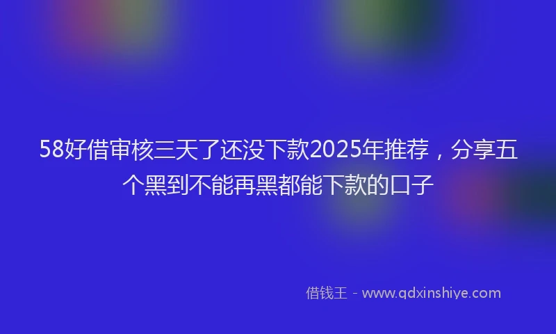 58好借审核三天了还没下款2025年推荐，分享五个黑到不能再黑都能下款的口子