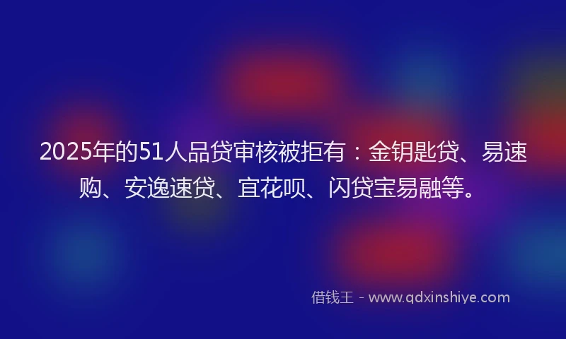 2025年的51人品贷审核被拒有：金钥匙贷、易速购、安逸速贷、宜花呗、闪贷宝易融等。