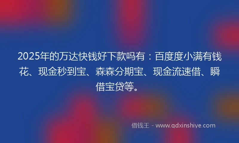 2025年的万达快钱好下款吗有：百度度小满有钱花、现金秒到宝、森森分期宝、现金流速借、瞬借宝贷等。