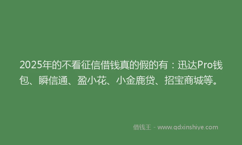 2025年的不看征信借钱真的假的有：迅达Pro钱包、瞬信通、盈小花、小金鹿贷、招宝商城等。