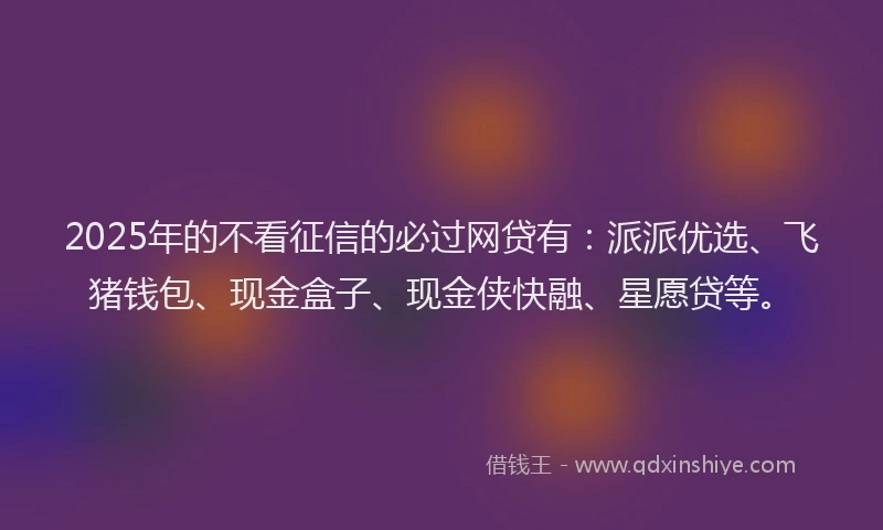 2025年的不看征信的必过网贷有：派派优选、飞猪钱包、现金盒子、现金侠快融、星愿贷等。