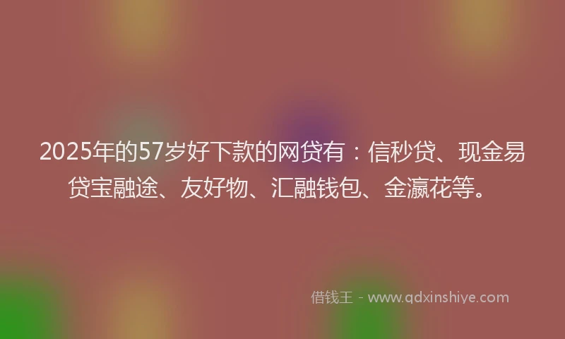 2025年的57岁好下款的网贷有：信秒贷、现金易贷宝融途、友好物、汇融钱包、金瀛花等。