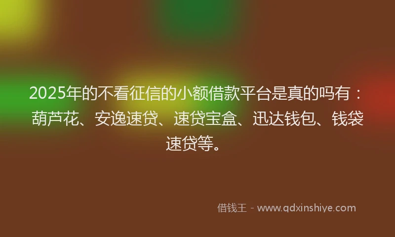 2025年的不看征信的小额借款平台是真的吗有：葫芦花、安逸速贷、速贷宝盒、迅达钱包、钱袋速贷等。
