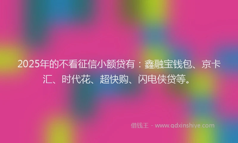 2025年的不看征信小额贷有：鑫融宝钱包、京卡汇、时代花、超快购、闪电侠贷等。