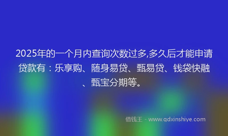 2025年的一个月内查询次数过多,多久后才能申请贷款有：乐享购、随身易贷、甄易贷、钱袋快融、甄宝分期等。