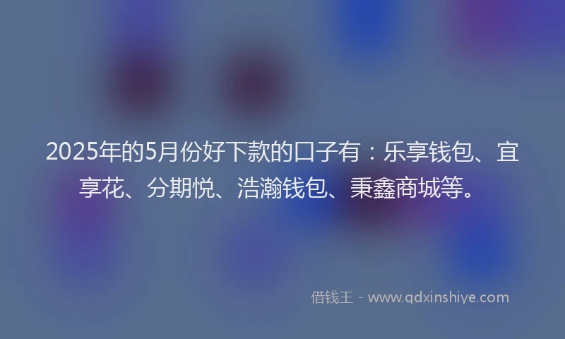 2025年的5月份好下款的口子有：乐享钱包、宜享花、分期悦、浩瀚钱包、秉鑫商城等。