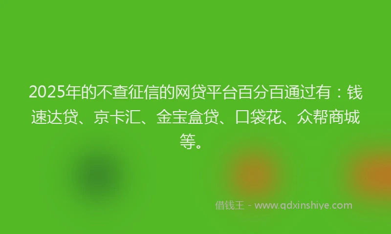 2025年的不查征信的网贷平台百分百通过有：钱速达贷、京卡汇、金宝盒贷、口袋花、众帮商城等。