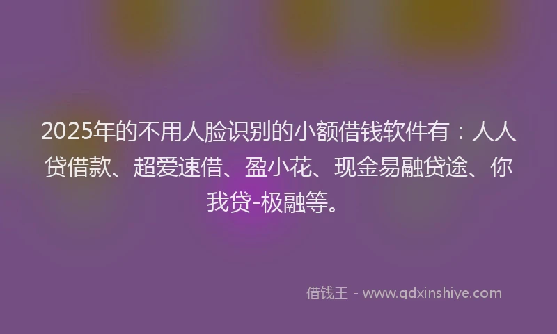 2025年的不用人脸识别的小额借钱软件有：人人贷借款、超爱速借、盈小花、现金易融贷途、你我贷-极融等。