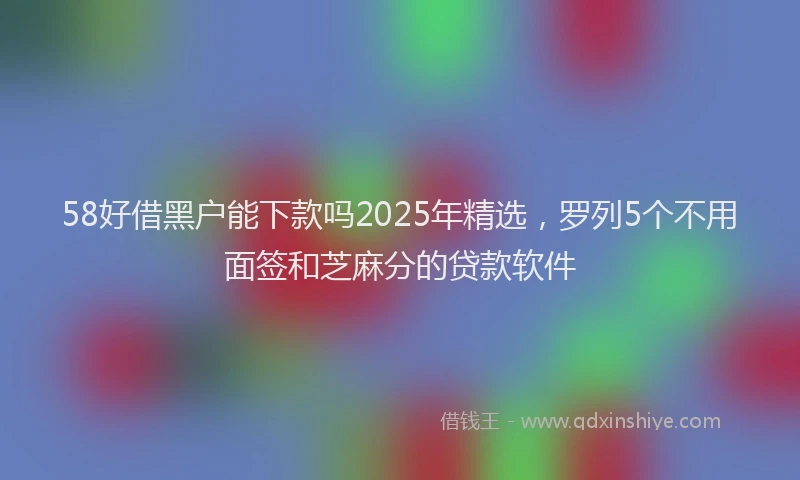 58好借黑户能下款吗2025年精选，罗列5个不用面签和芝麻分的贷款软件