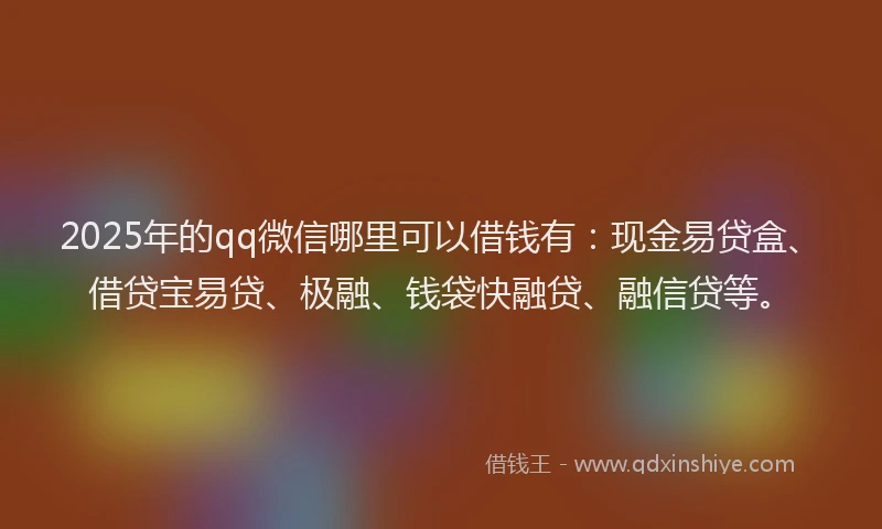 2025年的qq微信哪里可以借钱有：现金易贷盒、借贷宝易贷、极融、钱袋快融贷、融信贷等。
