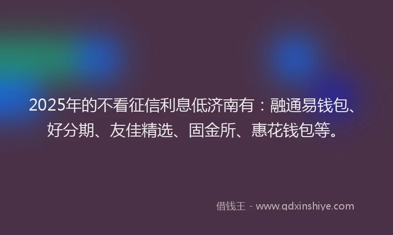 2025年的不看征信利息低济南有：融通易钱包、好分期、友佳精选、固金所、惠花钱包等。