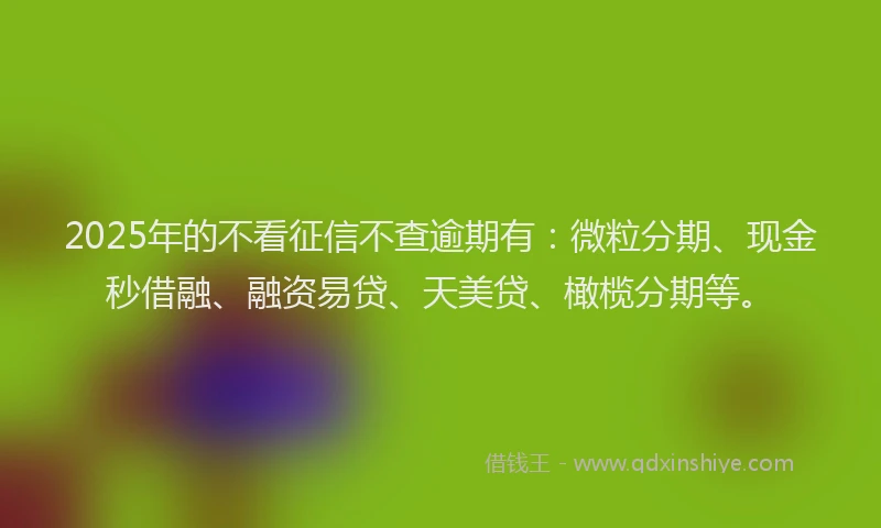 2025年的不看征信不查逾期有：微粒分期、现金秒借融、融资易贷、天美贷、橄榄分期等。