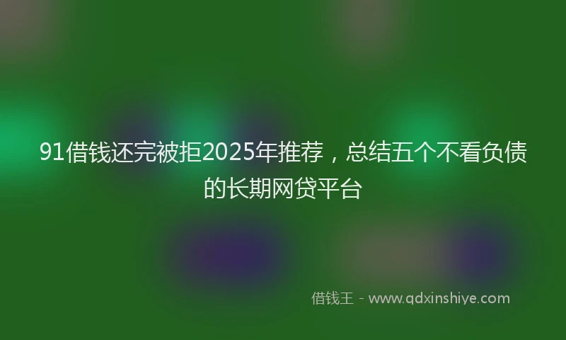 91借钱还完被拒2025年推荐，总结五个不看负债的长期网贷平台