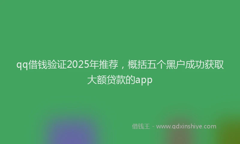 qq借钱验证2025年推荐，概括五个黑户成功获取大额贷款的app