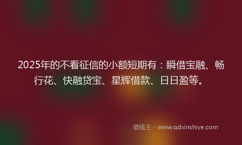 2025年的不看征信的小额短期有：瞬借宝融、畅行花、快融贷宝、星辉借款、日日盈等。