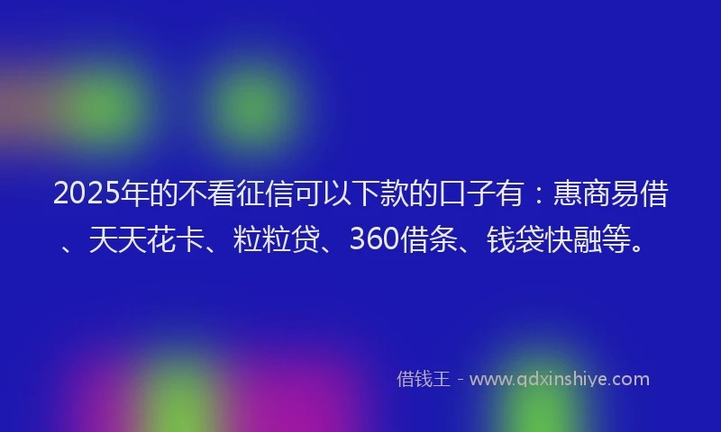 2025年的不看征信可以下款的口子有：惠商易借、天天花卡、粒粒贷、360借条、钱袋快融等。