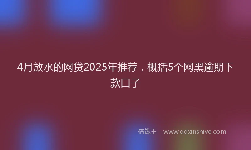 4月放水的网贷2025年推荐，概括5个网黑逾期下款口子