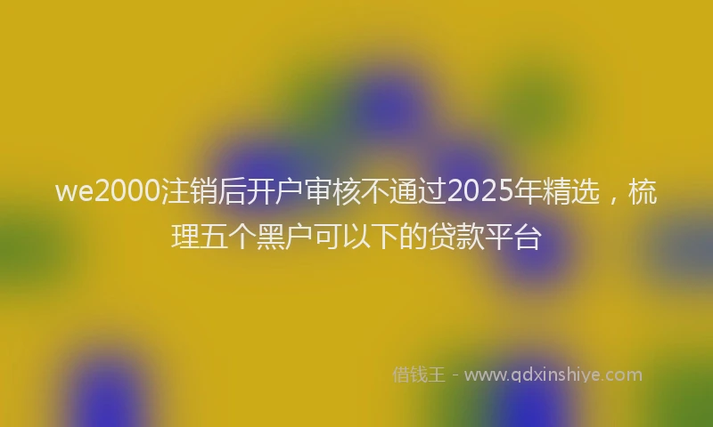 we2000注销后开户审核不通过2025年精选，梳理五个黑户可以下的贷款平台