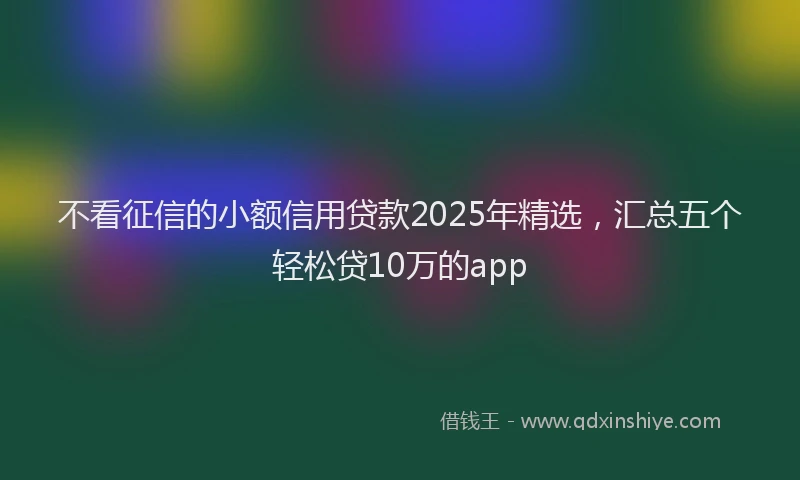 不看征信的小额信用贷款2025年精选，汇总五个轻松贷10万的app