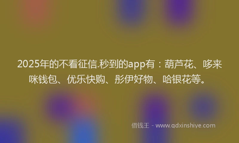 2025年的不看征信.秒到的app有：葫芦花、哆来咪钱包、优乐快购、彤伊好物、哈银花等。