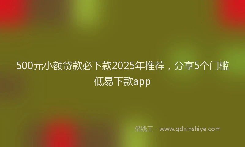 500元小额贷款必下款2025年推荐，分享5个门槛低易下款app