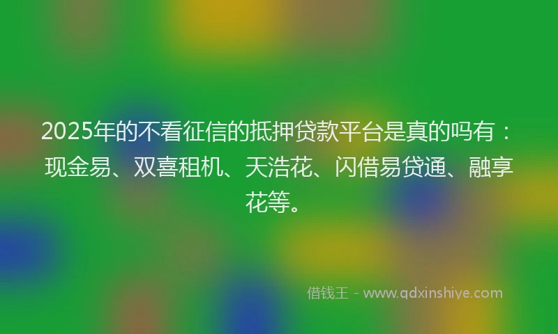 2025年的不看征信的抵押贷款平台是真的吗有：现金易、双喜租机、天浩花、闪借易贷通、融享花等。