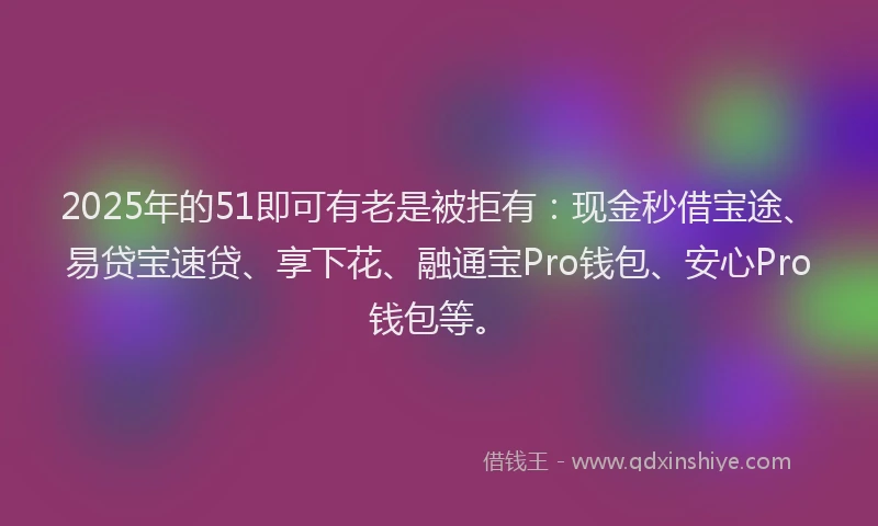 2025年的51即可有老是被拒有：现金秒借宝途、易贷宝速贷、享下花、融通宝Pro钱包、安心Pro钱包等。