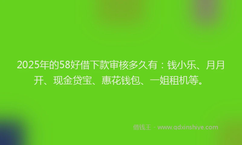 2025年的58好借下款审核多久有：钱小乐、月月开、现金贷宝、惠花钱包、一姐租机等。