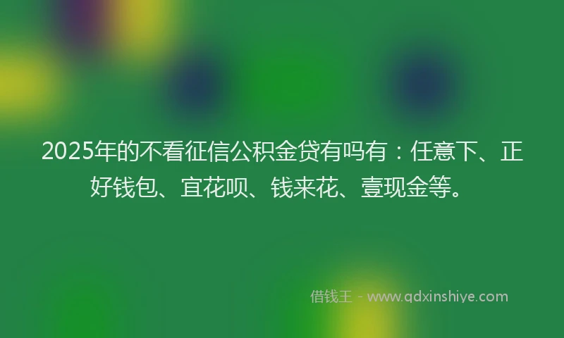 2025年的不看征信公积金贷有吗有：任意下、正好钱包、宜花呗、钱来花、壹现金等。